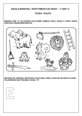 ESCOLA MUNICIPAL “EDITH PIMENTA DA VEIGA” – 1º ANO / 9
PARA CASAPARA CASAPARA CASAPARA CASA
MARQUE COM “X” AS FIGURAS CUJO NOME COMEÇA COM A VOGAL E. PINTE TODAS
PARA QUE FIQUEM BEM BONITAS.
RECORTE DE JORNAIS E REVISTAS E COLE AQUI, COM A AJUDA DE UM ADULTO, DUAS
PALAVRINHAS QUE TENHAM A VOGAL “E”:
 