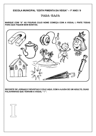 ESCOLA MUNICIPAL “EDITH PIMENTA DA VEIGA” – 1º ANO / 9
PARA CASAPARA CASAPARA CASAPARA CASA
MARQUE COM “X” AS FIGURAS CUJO NOME COMEÇA COM A VOGAL I. PINTE TODAS
PARA QUE FIQUEM BEM BONITAS.
RECORTE DE JORNAIS E REVISTAS E COLE AQUI, COM A AJUDA DE UM ADULTO, DUAS
PALAVRINHAS QUE TENHAM A VOGAL “ I ”:
 