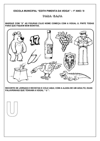 ESCOLA MUNICIPAL “EDITH PIMENTA DA VEIGA” – 1º ANO / 9
PARA CASAPARA CASAPARA CASAPARA CASA
MARQUE COM “X” AS FIGURAS CUJO NOME COMEÇA COM A VOGAL U. PINTE TODAS
PARA QUE FIQUEM BEM BONITAS.
RECORTE DE JORNAIS E REVISTAS E COLE AQUI, COM A AJUDA DE UM ADULTO, DUAS
PALAVRINHAS QUE TENHAM A VOGAL “ U ”:
 