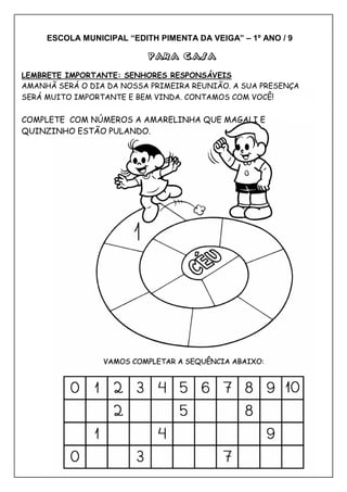 ESCOLA MUNICIPAL “EDITH PIMENTA DA VEIGA” – 1º ANO / 9
PARA CASAPARA CASAPARA CASAPARA CASA
LEMBRETE IMPORTANTE: SENHORES RESPONSÁVEIS
AMANHÃ SERÁ O DIA DA NOSSA PRIMEIRA REUNIÃO. A SUA PRESENÇA
SERÁ MUITO IMPORTANTE E BEM VINDA. CONTAMOS COM VOCÊ!
COMPLETE COM NÚMEROS A AMARELINHA QUE MAGALI E
QUINZINHO ESTÃO PULANDO.
 