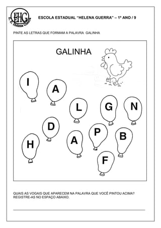 ESCOLA ESTADUAL “HELENA GUERRA” – 1º ANO / 9
PINTE AS LETRAS QUE FORMAM A PALAVRA GALINHA
QUAIS AS VOGAIS QUE APARECEM NA PALAVRA QUE VOCÊ PINTOU ACIMA?
REGISTRE-AS NO ESPAÇO ABAIXO.
_________________________________________________________________________
GALINHA
 