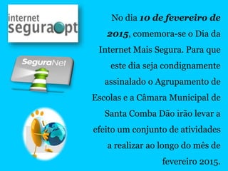 No dia 10 de fevereiro de
2015, comemora-se o Dia da
Internet Mais Segura. Para que
este dia seja condignamente
assinalado o Agrupamento de
Escolas e a Câmara Municipal de
Santa Comba Dão irão levar a
efeito um conjunto de atividades
a realizar ao longo do mês de
fevereiro 2015.
 