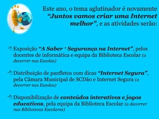  Exposição “A Saber + Segurança na Internet”, pelos
docentes de informática e equipa da Biblioteca Escolar (a
decorrer nas Escolas)
 Distribuição de panfletos com dicas “Internet Segura”,
pela Câmara Municipal de SCDão e Internet Segura (a
decorrer nas Escolas)
 Disponibilização de conteúdos interativos e jogos
educativos, pela equipa da Biblioteca Escolar (a decorrer
nas Bibliotecas Escolares)
Este ano, o tema aglutinador é novamente
“Juntos vamos criar uma Internet
melhor", e as atividades serão:
 