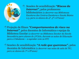  Projeção de filmes “Comportamentos de risco na
Internet”, pelos docentes de Informática e equipa da
Biblioteca Escolar (a decorrer na Biblioteca Escolar da Escola
Secundária para alunos do 3ºCiclo, durante as aulas de Educação
para a Cidadania – a agendar com os DT)
 Sessões de sensibilização “A rede que queremos”, pelos
docentes de Informática (a decorrer nas salas de aula de TIC,
para os alunos do 7º e 8ºanos)
 Sessões de sensibilização “Riscos da
Internet”, pelos professores
bibliotecários (a decorrer nas Bibliotecas
Escolares dos Centros Escolares e Escola Básica
2,3, para os alunos do 4º, 5º e 6ºanos)
 