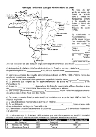 Formação Territorial e Evolução Administrativa do Brasil
1) Pinte de cor
verde as áreas do
Brasil de acordo
com o Tratado de
Tordesilhas (1494)
e de amarelo as
áreas do Brasil de
acordo com o
Tratado de Madri
(1750):
2) Analisando o
mapa responda:
a) Os atuais nomes
das cidades de Vila
Boa de Goiás é
____________, Vila
Rica é __________,
Desterro é
___________, Barra
do Rio Negro
_________, Paraíba
é _____________.
b) Os fortes de São
José de Macapá e de São Joaquim originaram respectivamente as cidades de ____________ e
___________.
c) A denominação dada às divisões administrativas do Brasil no período colonial era _________,
no período imperial era _____________ e no período republicano é _____________.
3) Escreva nos mapas da evolução administrativa do Brasil em 1815, 1822 e 1850 o nome das
províncias brasileiras e responda:
a) Os países que foram anexados pelo Brasil no período imperial foram ________ e _________.
b) A província que originou-se do desmembramento da Bahia foi o ___________ e de
Pernambuco foi ____________.
c) A área do ________________ da província de Goiás foi incorporada a Minas Gerais e a área
do ____________ da província de Pernambuco foi incorporada a Bahia.
d) Em 1850 as províncias de ___________ e ____________ foram separadas respectivamente
das províncias do Grão-Pará e de São Paulo.
4) Escreva o nome dos Estados e dos territórios brasileiros nos anos de 1903, 1943 e 1988. Em
seguida responda:
a) O Estado brasileiro incorporado da Bolívia em 1903 foi ______________.
b) Os territórios de ________, ____________, _____________ e _________ foram criados pelo
Governo brasileiro na Segunda Guerra Mundial.
c) O território do Guaporé atualmente é o Estado do _____________ e o território do Rio Branco
é o Estado de ______________.
5) Localize no mapa do Brasil em 1903 as áreas que foram incorporadas ao território brasileiro
durante as disputas internacionais no mandato do chanceler Barão do Rio Branco:
Área Ano País Envolvido Estados Beneficiados
1 Alto Paraguai 1870 Paraguai MS
2 Questão de Palmas 1895 Argentina PR e SC
3 Questão do Amapá 1900 França AP
 