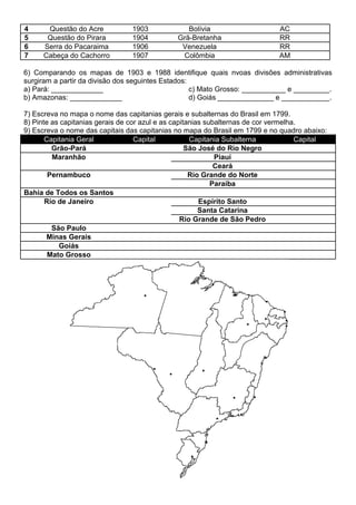 4 Questão do Acre 1903 Bolívia AC
5 Questão do Pirara 1904 Grã-Bretanha RR
6 Serra do Pacaraima 1906 Venezuela RR
7 Cabeça do Cachorro 1907 Colômbia AM
6) Comparando os mapas de 1903 e 1988 identifique quais nvoas divisões administrativas
surgiram a partir da divisão dos seguintes Estados:
a) Pará: _____________
b) Amazonas: _____________
c) Mato Grosso: ___________ e _________.
d) Goiás ______________ e ____________.
7) Escreva no mapa o nome das capitanias gerais e subalternas do Brasil em 1799.
8) Pinte as capitanias gerais de cor azul e as capitanias subalternas de cor vermelha.
9) Escreva o nome das capitais das capitanias no mapa do Brasil em 1799 e no quadro abaixo:
Capitania Geral Capital Capitania Subalterna Capital
Grão-Pará São José do Rio Negro
Maranhão Piauí
Ceará
Pernambuco Rio Grande do Norte
Paraíba
Bahia de Todos os Santos
Rio de Janeiro Espírito Santo
Santa Catarina
Rio Grande de São Pedro
São Paulo
Minas Gerais
Goiás
Mato Grosso
 