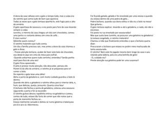 A dona da casa ralhava com o gato o tempo todo, mas a culpa era
do ratinho que comia tudo de bom que aparecia.
Todas as vezes que o gato tentava apanhá-lo, este fugia para o alto
do armário.
O gato apanhava de vassoura, e era posto para fora de casa levando
sempre a culpa.
Juninho, o menino da casa chegou um dia com chocolates, comeu
uma parte e o restante deixou em cima do sofá...
É claro sumiu!
Adivinhe quem comeu?
O ratinho malandro que tudo comia.
Um dia a família precisou sair, mas antes a dona da casa chamou o
gato e disse;
- Preste atenção bichano, acabei de fazer este bolo de chocolate,
vou deixá-lo aqui em cima da mesa para esfriar.
-Quando voltarmos quero tudo certinho, entendeu? Senão ponho
você para fora de uma vez!
O gato ficou apavorado...
O jeito é prestar muita atenção, não descuidar, pensou ele.
Porém lá do alto do armário, o ratinho já se preparava para vir
comer o bolo.
De repente o gato teve uma idéia!
Abriu a porta da geladeira e, com muito cuidado guardou o bolo lá
dentro.
Quando ele abriu a geladeira o ratinho olhou para o interior dela, e,
hum, que delicias, queijo, presunto. Quanta coisa boa!
O bichano não fechou a porta de geladeira, colocou uma vassoura
segurando a porta e foi se esconder.
O ratinho guloso desceu rapidinho entrou na geladeira e comeu,
comeu de tudo, estava tão farto de comer que não notou que a
porta de mansinho fechou-se...
Estava realmente cansado e deitou-se numa gelatina e balançava
pra lá e pra cá. Adormeceu.

Foi ficando gelado, gelado e foi envolvido por uma nevoa e quando
viu estava dentro de uma pedra de gelo...
Pobre bichano, quando sua dona voltou e não viu o bolo na mesa!
Que gritaria...
O gato tentava explicar, levando-a até a geladeira, e nada, ela não o
escutava.
Foi posto na rua enxotado por vassouradas!
Mas que susto teve Juninho, ao procurar uma gelatina na geladeira!
Lá estava congelado, o ratinho malandro!
Chamou a mãe que finalmente entendeu o que o bichano queria
dizer.
Procuraram o bichano que estava no jardim meio machucado de
tanta vassourada.
O ratinho? Bem este foi jogado mesmo bem longe da casa e saiu
rolando pela ladeira, pois era uma bolinha de gelo!
- Ei, cuidado viu?
Preste atenção sua gelatina pode ter uma surpresa!!

 