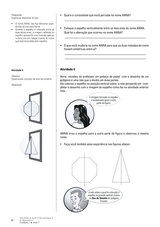 Respostas:                                      • Qual é a curiosidade que você percebe no nome ANNA?
Espera-se respostas do tipo:
                                                  _______________________________________________________
•    O nome ANNA, não fica diferente, quan-
     do lido de trás para frente.
•    Quando o espelho é colocado entre as       • Coloque o espelho verticalmente entre os dois enes do nome ANNA.
     duas letras enes, a imagem refletida no      Qual foi a alteração que ocorreu no nome ANNA?
     espelho apresenta uma inversão apenas
     na letra ene em relação à parte do nome
                                                  _______________________________________________________
     que está escondida pelo espelho.
                                                • O que você mudaria no nome ANNA para que as duas metades do nome
                                                  fossem simétricas entre si?
                                                   _______________________________________________________
                                                   _______________________________________________________



Atividade 4                                     Atividade 4

Objetivo:                                       Anna recebeu do professor um pedaço de papel com o desenho de um
Desenvolver conceito de eixo de simetria.
                                                polígono e uma reta que o dividia em duas partes.
Respostas:                                      Ela colocou o espelho na posição vertical sobre a reta pensando em com-
                                                pletar o desenho com a imagem do espelho como fez na atividade anterior
                                                mas..

                                                                       A imagem formada no espelho
                                                                         é exatamente igual a outra
                                                                               parte da figura.




                                                ANNA virou o espelho para a outra parte da figura e observou a mesma
                                                coisa.

                                                • Faça você também essa experiência nas figuras abaixo:




                                                                       A reta sobre a qual foi colocado o
                                                                      espelho na posição vertical chama-
                                                                       se Eixo de Simetria do polígono
                                                                                    traçado.




         Atividades de Apoio à Aprendizagem 6
98       de Matemática
         Unidade 3 ■ Aula 7
 