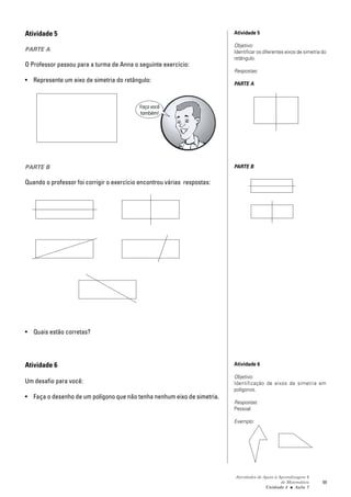 Atividade 5                                                               Atividade 5

                                                                          Objetivo:
PARTE A                                                                   Identificar os diferentes eixos de simetria do
                                                                          retângulo.
O Professor passou para a turma de Anna o seguinte exercício:
                                                                          Respostas:
• Represente um eixo de simetria do retângulo:
                                                                          PARTE A



                                           Faça você
                                           também!




PARTE B                                                                   PARTE B

Quando o professor foi corrigir o exercício encontrou várias respostas:




• Quais estão corretas?




Atividade 6                                                               Atividade 6

                                                                          Objetivo:
Um desafio para você:                                                     Identificação de eixos de simetria em
                                                                          polígonos.
• Faça o desenho de um polígono que não tenha nenhum eixo de simetria.
                                                                          Respostas:
                                                                          Pessoal

                                                                          Exemplo:




                                                                          Atividades de Apoio à Aprendizagem 6
                                                                                                 de Matemática        99
                                                                                         Unidade 3 ■ Aula 7
 
