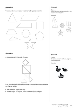 Atividade 3                                                              Atividade 3

                                                                         Objetivo:
Trace, quando houver, os eixos de simetria dos polígonos abaixo:         Identificação de eixos de simetria em
                                                                         paralelogramos e trapézios.

                                                                         Respostas:




Atividade 4
                                                                         Atividade 4

A figura do anexo 6 chama-se Tangram.                                    Objetivo:
                                                                         Compor figuras a partir de figuras poligonais.
                                                                         Respostas pessoais.

                                                                         Exemplos :




É um jogo de origem chinesa com 7 peças conhecido e usado, atualmente,
em diversos países.

• Recorte todas as peças do jogo.
• Com as peças do Tangram, forme livremente qualquer figura.




                                                                          Atividades de Apoio à Aprendizagem 6
                                                                                                 de Matemática      101
                                                                                         Unidade 3 ■ Aula 8
 