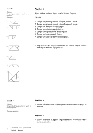 Atividade 5                                    Atividade 5
Objetivo:
Compor figuras poligonais a partir de outros   Agora você vai conhecer alguns desafios do Jogo Tangram.
polígonos.
Respostas:                                     Desafios:
1.
                                               1.   Compor um paralelogramo não retângulo, usando 2 peças.
                                               2.   Compor um paralelogramo não retângulo, usando 3 peças.
2.
                                               3.   Compor um retângulo usando 3 peças.
                                               4.   Compor um retângulo usando 4 peças.
                                               5.   Compor um trapézio usando dois triângulos.
                                               6.   Compor um trapézio usando 2 peças.
3.
                                               7.   Compor um quadrado usando todas as peças.




4.                                             • Faça cada uma das composições pedidas nos desafios. Depois, desenhe
                                                 cada figura obtida no espaço abaixo:




5.




6.



7.




Atividade 6                                    Atividade 6

Objetivo:                                      • Invente um desafio para seus colegas resolverem usando as peças do
Composição de figuras poligonais a partir de
                                                 Tangram.
outros polígonos.

Respostas: pessoais.


                                               Atividade 7

                                               • Guarde para você o Jogo do Tangram como uma recordação dessas
                                                 aulas de geometria.


        Atividades de Apoio à Aprendizagem 6
102     de Matemática
        Unidade 3 ■ Aula 8
 
