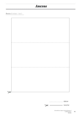 Anexos
Anexo 1 (Unidade 1 - Aula 7)




                                                           dobrar

                                                           recortar


                                        Atividades de Apoio à Aprendizagem 6
                                                               de Matemática   103
                                                                     Anexos
 
