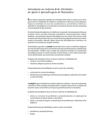 Introdução ao Caderno 6 de Atividades
de Apoio à Aprendizagem de Matemática

E sse caderno apresenta sugestões de atividades pelas quais se espera que o aluno
possa dominar habilidades de identificar semelhanças e diferenças entre polígonos.
Sugere-se atividades em que são consideradas as características métricas e
geométricas dos polígonos e a construção do conceito de área por meio de composição
e decomposição de figuras planas.

As classificações de polígonos e o trabalho de composição e decomposição de figuras
envolvem vários conceitos diferentes (paralelismo, perpendicularismo, ângulo,
medidas), o que pode gerar algumas dificuldades para as crianças. São comuns, casos
de alunos que não percebem que as características dos polígonos permanecem mesmo
quando sua posição é alterada. Alguns alunos têm dificuldade para reconhecer um
quadrado com os lados em posição inclinada.

As atividades sugeridas na unidade 1 pretendem levar o aluno a identificar polígonos
por meio de observações das características de figuras bidimensionais e identificação
de propriedades. Também nessa unidade são sugeridas atividades de classificação
dos polígonos quanto ao número de lados. A partir dessas, o aluno estará pronto para
novas classificações, que serão feitas nas próximas unidades.

O objetivo das atividades é levar os alunos a dominar as habilidades de:
• construir o conceito de polígono;
• classificar polígonos quanto ao número de lados.

O desenvolvimento das habilidades se dará a partir dos conteúdos:

• construção do conceito de polígono;
• identificação de semelhanças e diferenças entre polígonos, utilizando como critério
  o número de lados.


A unidade 2 sugere atividades que utilizam objetos do cotidiano; o aluno será estimulado
a identificar linhas paralelas, perpendiculares e ângulos retos para ter condições de
encontrar essas características em figuras geométricas planas e não planas.

O objetivo das atividades é levar os alunos a dominar as habilidades de:

• utilizar os conceitos de paralelismo e perpendicularismo na exploração de
  características de figuras planas e não planas;
• utilizar o conceito de ângulo na identificação de semelhanças e diferenças entre
  polígonos.

O desenvolvimento das habilidades se dará a partir do conteúdo:

• paralelismo e perpendicularismo;
• ângulo.
 