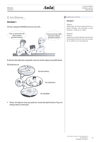 1
                                                                                                                  Conceito de Polígono
Matemática
Geometria II
                                                 Aula                                                            Classificação quanto ao
                                                                                                                        número de lados




O livro Natureza                                                                 O rientações para o professor
                                                                                      Atividade 1
Atividade 1
                                                                                      Objetivo:
Um dia o pequeno Rodolfo procurou seu avô...                                          Observação de figuras bidimensionais ou
                                                                                      planas utilizadas nas profissões ou para
                                                                                      expressar a idéia de um objeto.

    Vovô, eu quero saber tudo                        E por que você quer saber        Resposta:
         sobre as figuras                               tudo sobre as figuras         Pessoal.
      geométricas planas!                               geométricas planas?           Espera-se que façam desenhos de possíveis
                                                                                      construções como de um carro, de um avião,
                                                                                      de um prédio, de um brinquedo etc.




O menino não sabia bem responder, mas sua mente viajava nas justificativas.

Ele lembrava-se


                                          do marceneiro,




                                                   do costureiro,




                                             da arquiteta.



• Pense em alguma coisa que pode ser construída pelo homem e faça um
  esboço dessa construção.




                                                                                       Atividades de Apoio à Aprendizagem 6
                                                                                                              de Matemática          13
                                                                                                      Unidade 1 ■ Aula 1
 