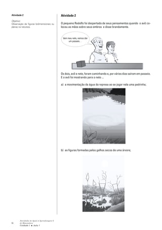 Atividade 2                                   Atividade 2
Objetivo:
Observação de figuras bidimensionais ou       O pequeno Rodolfo foi despertado de seus pensamentos quando o avô co-
planas na natureza.                           locou as mãos sobre seus ombros e disse brandamente.


                                               Vem meu neto, vamos dar
                                                    um passeio…




                                              Os dois, avô e neto, foram caminhando e, por vários dias saíram em passeio.
                                              E o avô foi mostrando para o neto ...

                                              a) a movimentação da água da represa ao se jogar nela uma pedrinha;




                                              b) as figuras formadas pelos galhos secos de uma árvore;




       Atividades de Apoio à Aprendizagem 6
14     de Matemática
       Unidade 1 ■ Aula 1
 