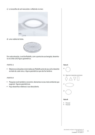 c) a maravilha do sol nascendo e refletindo no mar;




d) uma rodela de limão.




Em cada situação, o avô de Rodolfo, com a ponta de sua bengala, desenha-
va no chão uma figura geométrica.


PARTE A                                                                     Parte A

                                                                            a)
• Observe as situações vivenciadas por Rodolfo junto de seu avô e desenhe
  ao lado de cada uma, a figura geométrica que ela faz lembrar.

                                                                            b) Algumas respostas possíveis:
PARTE B

• Pesquise você também e encontre elementos no seu meio ambiente que
  sugerem figuras geométricas.                                              c)
• Faça desenhos relativos à sua descoberta.

                                                                            d)




                                                                            Parte B

                                                                            •    Pessoal
                                                                            •    Pessoal




                                                                            Atividades de Apoio à Aprendizagem 6
                                                                                                   de Matemática   15
                                                                                           Unidade 1 ■ Aula 1
 