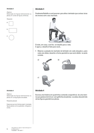 Atividade 3                                    Atividade 3
Objetivo:
Observação de figuras bidimensionais ou        Finalmente Rodolfo e o avô pararam para olhar o lenhador que cortava toras
planas em cortes de figuras cilíndricas.       de árvores com o seu machado.
Resposta:

a)



b)



c)




                                               À noite, em casa, o avô fez um desafio para o neto.
                                               E agora, o desafio é feito para você...

                                               • Observe a posição do machado do lenhador em cada situação e, para
                                                 cada uma delas, desenhe a forma geométrica que será obtida na parte
                                                 cortada.

                                                  a)                           b)




                                                  c)




Atividade 4                                    Atividade 4
Objetivo:
Observação de figuras bidimensionais ou
                                               Escreva uma história em quadrinhos contando a experiência de uma meni-
planas em configurações estudadas.             na que gostava de brincar com galhinhos de plantas e acabou descobrindo
                                               várias figuras geométricas planas.
Resposta pessoal.

Espera-se que nas histórias sejam mostradas
figuras planas como quadrados, triângulos e
outras.




        Atividades de Apoio à Aprendizagem 6
16      de Matemática
        Unidade 1 ■ Aula 1
 