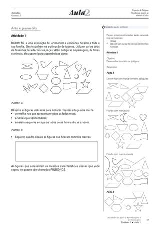 Aula2
                                                                                                              Conceito de Polígono
Matemática                                                                                                   Classificação quanto ao
Geometria II                                                                                                        número de lados




Arte e geometria                                                             O rientações para o professor

Atividade 1                                                                       Para as próximas atividades, serão necessá-
                                                                                  rios os materiais:
                                                                                  • régua
Rodolfo foi a uma exposição de artesanato e conheceu Ricardo e toda a             • lápis de cor ou giz de cera ou canetinhas
sua família. Eles trabalham na confecção de tapetes. Utilizam vários tipos            hidrocor.
de desenhos para decorar as peças. Além de figuras de paisagens, de flores
                                                                                  Atividade 1
e animais, eles usam figuras geométricas como:
                                                                                  Objetivo:
                                                                                  Desenvolver conceito de polígono.

                                                                                  Respostas:

                                                                                  Parte A

                                                                                  Devem ficar com marca vermelha as figuras:




PARTE A

Observe as figuras utilizadas para decorar tapetes e faça uma marca               Ficarão com marca azul:
• vermelha nas que apresentam todos os lados retos;
• azul nas que são fechadas;
• amarela naquelas em que os lados ou as linhas não se cruzam.

PARTE B

• Copie no quadro abaixo as figuras que ficaram com três marcas.




                                                                                  Ficarão com marca amarela:



As figuras que apresentam as mesmas características dessas que você
copiou no quadro são chamadas POLÍGONOS.




                                                                                  Parte B




                                                                                   Atividades de Apoio à Aprendizagem 6
                                                                                                          de Matemática          17
                                                                                                  Unidade 1 ■ Aula 2
 