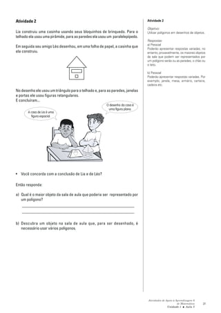 Atividade 2                                                                   Atividade 2

                                                                              Objetivo:
Lia construiu uma casinha usando seus bloquinhos de brinquedo. Para o         Utilizar polígonos em desenhos de objetos.
telhado ela usou uma pirâmide, para as paredes ela usou um paralelepípedo.
                                                                              Respostas:
                                                                              a) Pessoal
Em seguida seu amigo Léo desenhou, em uma folha de papel, a casinha que
                                                                              Poderão apresentar respostas variadas; no
ela construiu.                                                                entanto, provavelmente, os maiores objetos
                                                                              da sala que podem ser representados por
                                                                              um polígono serão ou as paredes, o chão ou
                                                                              o teto.

                                                                              b) Pessoal
                                                                              Poderão apresentar respostas variadas. Por
                                                                              exemplo, janela, mesa, armário, carteira,
                                                                              cadeira etc.
No desenho ele usou um triângulo para o telhado e, para as paredes, janelas
e portas ele usou figuras retangulares.
E concluíram...
                                                       O desenho da casa é
                                                        uma figura plana.
       A casa de Lia é uma
         figura espacial.




• Você concorda com a conclusão de Lia e de Léo?

Então responda:

a) Qual é o maior objeto da sala de aula que poderia ser representado por
   um polígono?
   _______________________________________________________
   _______________________________________________________

b) Descubra um objeto na sala de aula que, para ser desenhado, é
   necessário usar vários polígonos.




                                                                              Atividades de Apoio à Aprendizagem 6
                                                                                                     de Matemática    21
                                                                                             Unidade 1 ■ Aula 3
 