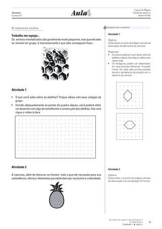 Conceito de Polígono
Matemática
Geometria II                                      Aula4                                                        Classificação quanto ao
                                                                                                                      número de lados




A natureza ensina                                                              O rientações para o professor
                                                                                    Atividade 1
Trabalho em equipe...
Os animais invertebrados são geralmente muito pequenos, mas quando eles             Objetivo:
se reúnem em grupo, é impressionante o que eles conseguem fazer...                  Desenvolver conceito de polígono através da
                                                                                    observação de elementos da natureza.

                                                                                    Respostas:
                                                                                    • Os alunos poderão trocar idéias sobre as
                                                                                       abelhas e depois fazer alguns relatos para
                                                                                       classe toda.
                                                                                    • Os hexágonos podem ser desenhados
                                                                                       em duas posições diferentes. Provavel-
                                                                                       mente vão optar pela primeira posição
                                                                                       devido a semelhança de posição com o
                                                                                       desenho da colméia.




Atividade 1

• O que você sabe sobre as abelhas? Troque idéias com seus colegas de
  grupo.
• Unindo adequadamente os pontos do quadro abaixo, você poderá obter
  um desenho com algo de semelhante à construção das abelhas. Use uma
  régua e mãos à obra.




Atividade 2
                                                                                    Atividade 2

A natureza, além de oferecer ao homem tudo o que ele necessita para sua             Objetivo:
subsistência, oferece elementos que estimulam seu raciocínio e criatividade.        Desenvolver o conceito de polígono através
                                                                                    da observação e da comparação de formas.




                                                                                     Atividades de Apoio à Aprendizagem 6
                                                                                                            de Matemática          23
                                                                                                    Unidade 1 ■ Aula 4
 