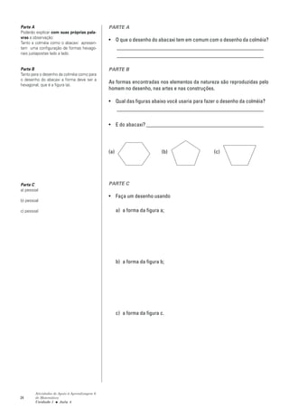 Parte A                                        PARTE A
Poderão explicar com suas próprias pala-
vras a observação:
                                               • O que o desenho do abacaxi tem em comum com o desenho da colméia?
Tanto a colméia como o abacaxi apresen-
tam uma configuração de formas hexago-           _______________________________________________________
nais justapostas lado a lado.
                                                 _______________________________________________________

Parte B                                        PARTE B
Tanto para o desenho da colméia como para
o desenho do abacaxi a forma deve ser a
hexagonal, que é a figura (a).
                                               As formas encontradas nos elementos da natureza são reproduzidas pelo
                                               homem no desenho, nas artes e nas construções.

                                               • Qual das figuras abaixo você usaria para fazer o desenho da colméia?
                                                 _______________________________________________________

                                               • E do abacaxi? ____________________________________________




                                               (a)                        (b)                 (c)




Parte C                                        PARTE C
a) pessoal
                                               • Faça um desenho usando
b) pessoal

c) pessoal                                           a) a forma da figura a;




                                                     b) a forma da figura b;




                                                     c) a forma da figura c.




        Atividades de Apoio à Aprendizagem 6
24      de Matemática
        Unidade 1 ■ Aula 4
 