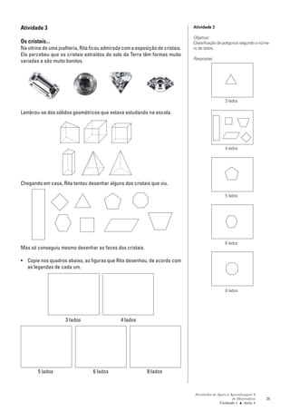 Atividade 3                                                                     Atividade 3

                                                                                Objetivo:
Os cristais...                                                                  Classificação de polígonos segundo o núme-
Na vitrine de uma joalheria, Rita ficou admirada com a exposição de cristais.   ro de lados.
Ela percebeu que os cristais extraídos do solo da Terra têm formas muito
                                                                                Respostas:
variadas e são muito bonitos.




                                                                                                  3 lados

Lembrou-se dos sólidos geométricos que estava estudando na escola.




                                                                                                  4 lados




Chegando em casa, Rita tentou desenhar alguns dos cristais que viu.

                                                                                                  5 lados




                                                                                                  6 lados
Mas só conseguiu mesmo desenhar as faces dos cristais.

• Copie nos quadros abaixo, as figuras que Rita desenhou, de acordo com
  as legendas de cada um.



                                                                                                  8 lados




                     3 lados                    4 lados




        5 lados                   6 lados                   8 lados



                                                                                Atividades de Apoio à Aprendizagem 6
                                                                                                       de Matemática    25
                                                                                               Unidade 1 ■ Aula 4
 