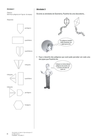 Atividade 3                                    Atividade 3
Objetivo:
Identificar polígonos em figuras do espaço.    Durante as atividades de Geometria, Paulinho fez uma descoberta...


Respostas:




                              pentágono




                              quadrilátero                                     Os polígonos também
                                                                                estão presentes nas
                                                                                  pipas que eu fiz!



                              quadriláteros



                                               • Faça o desenho dos polígonos que você pode perceber em cada uma
                                                 das pipas que Paulinho fez.


                              triângulos                                 Coloque os nomes desses
                                                                         polígonos de acordo com
                                                                           o número de lados de
                                                                                cada um.


triângulos

                              quadrilátero




triângulos


                              pentágono




                              hexágono




        Atividades de Apoio à Aprendizagem 6
28      de Matemática
        Unidade 1 ■ Aula 5
 