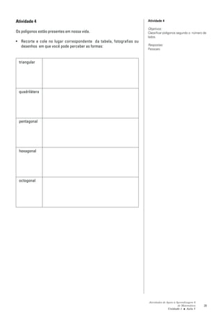 Atividade 4                                                          Atividade 4

                                                                     Objetivos:
Os polígonos estão presentes em nossa vida.                          Classificar polígonos segundo o número de
                                                                     lados.
• Recorte e cole no lugar correspondente da tabela, fotografias ou
  desenhos em que você pode perceber as formas:                      Respostas:
                                                                     Pessoais


 triangular




 quadrilátera




 pentagonal




 hexagonal




 octogonal




                                                                     Atividades de Apoio à Aprendizagem 6
                                                                                            de Matemática   29
                                                                                    Unidade 1 ■ Aula 5
 