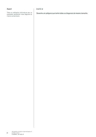 Parte B                                          PARTE B

Todos os retângulos (incluindo-se aqui os
                                                 Desenhe um polígono que tenha todas as diagonais do mesmo tamanho.
quadrados) apresentam duas diagonais do
mesmo comprimento.




          Atividades de Apoio à Aprendizagem 6
34        de Matemática
          Unidade 1 ■ Aula 6
 