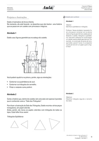 7
                                                                                                                Conceito de Polígono
Matemática
Geometria II
                                                  Aula                                                         Classificação quanto ao
                                                                                                                      número de lados




Projetos e ilustrações                                                         O rientações para o professor
                                                                                    Atividade 1
Estela é ilustradora de livros infantis.
No momento, ela está fazendo os desenhos que vão ilustrar uma história              Objetivo:
que se passa em um castelo com princesas e mágicos.                                 Identificar quadriláteros e triângulos.

                                                                                    Professor: Nessa atividade é necessário fa-
                                                                                    zer uma pausa e conversar com os alunos
Atividade 1                                                                         sobre as figuras geométricas usadas para se
                                                                                    desenhar o castelo: triângulos e quadriláte-
Estela usou figuras geométricas no esboço do castelo.                               ros. Qual será a diferença se construíssem
                                                                                    um castelo usando sólidos geométricos? Por
                                                                                    exemplo, na construção da ponta da torre,
                                                                                    qual sólido usariam? (cone). E ao desenhar
                                                                                    a ponta da torre em um papel, qual é a figu-
                                                                                    ra feita?




Você poderá ajudá-la na pintura, porém, siga as orientações :

• Contornar os quadriláteros de azul.
• Contornar os triângulos de vermelho.
• Pintar o restante como preferir.


                                                                                    Atividade 2
Atividade 2
                                                                                    Objetivos:
Conta a história que, dentro do castelo, tem uma sala com apenas 3 paredes          Classificar triângulos segundo o tamanho
que é conhecida como a “Sala dos Triângulos”.                                       dos lados.


Para fazer a ilustração da Sala dos Triângulos, Estela recortou várias peças
triangulares, em papel colorido.
Antes, porém, ela riscou os papéis coloridos com triângulos de todos os
tipos. Cada folha ficou assim:

Triângulos Eqüiláteros




                                                                                     Atividades de Apoio à Aprendizagem 6
                                                                                                            de Matemática          35
                                                                                                    Unidade 1 ■ Aula 7
 