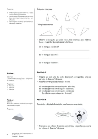 Respostas:                                     Triângulos Isósceles
a) Os triângulos eqüiláteros têm os 3 lados
   com o mesmo comprimento.
b) Os triângulos isósceles apresentam dois
   lados com mesmo comprimento e um
   diferente.
c) Os triângulos escalenos apresentam os
   três lados diferentes.
                                               Triângulos Escalenos.




                                               • Observe os triângulos que Estela riscou. Use uma régua para medir os
                                                 lados e responda: Quais são as características

                                                  a) do triângulo eqüilátero?
                                                      ____________________________________________________

                                                  b) do triângulo isósceles?
                                                      ____________________________________________________

                                                  c) do triângulo escaleno?
                                                      ____________________________________________________



Atividade 3                                    Atividade 3

Objetivos:                                     • Imagine que cada uma das partes do anexo 1 corresponde a uma das
Classificar triângulos segundo o comprimen-      paredes da Sala dos Triângulos.
to dos lados.
                                               • Recorte os triângulos do anexo 2 e decore
Respostas:
a) Pessoal
b) Pessoal
                                                  a) uma das paredes com os triângulos isósceles;
c) Pessoal                                        b) uma das paredes com triângulos escalenos;
                                                  c) uma das paredes com triângulos eqüiláteros.
                                                     Obs: não se esqueça da porta e da janela!


Atividade 4                                    Atividade 4
Objetivo:
Associar o ambiente trabalhado com o pris-     Roberto fez a Atividade 3 direitinho, mas ficou com uma dúvida:
ma de base triangular.

Respostas:


                                                                           Quantas paredes tem
                                                                               essa sala?




                                               • Procure na sua coleção de sólidos geométricos, a caixinha que poderia
                                                 ter a forma da Sala dos Triângulos.

        Atividades de Apoio à Aprendizagem 6
36      de Matemática
        Unidade 1 ■ Aula 7
 