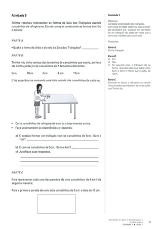 Atividade 5                                                                 Atividade 5

                                                                            Objetivos:
Tininha resolveu representar as formas da Sala dos Triângulos usando        Constatar propriedade dos triângulos.
canudinhos de refrigerante. Ela vai começar construindo as formas do chão   Com essa atividade espera-se que as crian-
e do teto.                                                                  ças percebam que qualquer um dos lados
                                                                            de um triângulo não pode ser maior que a
                                                                            soma das medidas dos outros dois.

PARTE A                                                                     Respostas:

• Qual é a forma do chão e do teto da Sala dos Triângulos? ___________      Parte A
                                                                            Forma triangular

PARTE B                                                                     Parte B
                                                                            a) Sim
Tininha não tinha certeza dos tamanhos de canudinhos que usaria, por isso   b) Não
ela cortou pedaços de canudinhos em 5 tamanhos diferentes:                  c) No segundo caso, o triângulo não se
                                                                               forma, pois dois dos seus lados juntos
                                                                               (5cm e 4cm) é menor que o outro, de
5cm           10cm       7cm         4 cm         12cm                         10cm.

E fez experiências passando uma linha unindo três canudinhos de cada vez.   Parte C
                                                                            Estimule os alunos a utilizarem os canudi-
                                                                            nhos cortados para fazerem as construções
                                                                            que Tininha fez.




• Corte canudinhos de refrigerante com os comprimentos acima.
• Faça você também as experiências e responda:

   a) É possível formar um triângulo com os canudinhos de 5cm, 10cm e
      7cm? ________________________________________________

   b) E com os canudinhos de 5cm, 10cm e 4cm? __________________
   c) Justifique suas respostas.
       ____________________________________________________
       ____________________________________________________
       ____________________________________________________

PARTE C

Para representar cada uma das paredes ela uniu canudinhos de 4 em 4 da
seguinte maneira:

Para a primeira parede ela uniu dois canudinhos de 5 cm e dois de 10 cm.




                                                                            Atividades de Apoio à Aprendizagem 6
                                                                                                   de Matemática    37
                                                                                           Unidade 1 ■ Aula 7
 