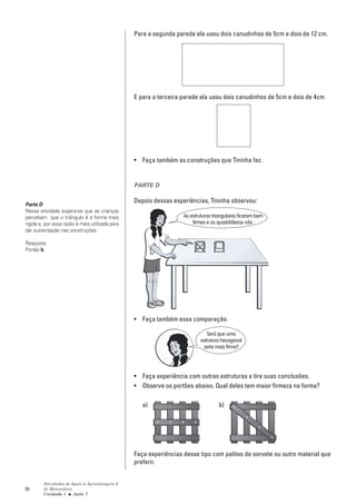 Para a segunda parede ela usou dois canudinhos de 5cm e dois de 12 cm.




                                                 E para a terceira parede ela usou dois canudinhos de 5cm e dois de 4cm




                                                 • Faça também as construções que Tininha fez.


                                                 PARTE D

                                                 Depois dessas experiências, Tininha observou:
Parte D
Nessa atividade espera-se que as crianças
percebam que o triângulo é a forma mais                            As estruturas triangulares ficaram bem
rígida e, por essa razão é mais utilizada para                         firmes e as quadriláteras não.
dar sustentação nas construções.

Resposta:
Portão b




                                                 • Faça também essa comparação.

                                                                              Será que uma
                                                                           estrutura hexagonal
                                                                            seria mais firme?




                                                 • Faça experiência com outras estruturas e tire suas conclusões.
                                                 • Observe os portões abaixo. Qual deles tem maior firmeza na forma?

                                                    a)                             b)




                                                 Faça experiências desse tipo com palitos de sorvete ou outro material que
                                                 preferir.


        Atividades de Apoio à Aprendizagem 6
38      de Matemática
        Unidade 1 ■ Aula 7
 