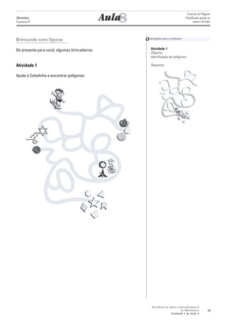 8
                                                                                        Conceito de Polígono
Matemática
Geometria II
                                               Aula                                    Classificação quanto ao
                                                                                              número de lados




Brincando com figuras                                  O rientações para o professor

De presente para você, algumas brincadeiras.               Atividade 1
                                                           Objetivo:
                                                           Identificação de polígonos

Atividade 1                                                Resposta:


Ajude o Cebolinha a encontrar polígonos:




                                                            Atividades de Apoio à Aprendizagem 6
                                                                                   de Matemática           39
                                                                           Unidade 1 ■ Aula 8
 