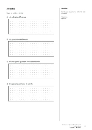 Atividade 3                                       Atividade 3

                                                  Construção de polígonos utilizando rede
Ligue os pontos e forme:                          pontilhada.

a) três triângulos diferentes                     Respostas:
                                                  Pessoais




b) três quadriláteros diferentes




c) dois hexágonos iguais em posições diferentes




d) dois polígonos em forma de estrela




                                                  Atividades de Apoio à Aprendizagem 6
                                                                         de Matemática   41
                                                                 Unidade 1 ■ Aula 8
 