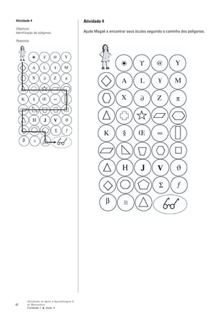 Atividade 4                                    Atividade 4
Objetivos:
Identificação de polígonos.                    Ajude Magali a encontrar seus óculos seguindo o caminho dos polígonos.

Resposta:




        Atividades de Apoio à Aprendizagem 6
42      de Matemática
        Unidade 1 ■ Aula 8
 