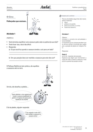 Matemática
Geometria II                                                    1
                                                             Aula                                  Paralelismo e perpendicularismo
                                                                                                                           Ângulo




O Circo                                                                   O rientações para o professor
                                                                               Para as atividades seguintes são neces-
                                                                               sários materiais:
Palhaçadas que ensinam...                                                      • régua;
                                                                               • pedaços de papelão;
                                                                               • palitos de sorvete ou similar;
                                                                               • material de desenho.



Atividade 1                                                                    Atividade 1

PARTE A                                                                        Objetivo:
                                                                               Introduzir o conceito de verticalidade e
                                                                               horizontalidade.
• Você já tentou equilibrar uma vassoura pelo cabo na palma da sua mão?        É importante que as crianças percebam que
• Tente fazer isso, não é tão difícil.                                         os termos vertical e horizontal são usados
                                                                               para a posição de objetos em relação à Ter-
• Responda:                                                                    ra.
  a) O que você faz quando a vassoura tende a cair para um lado?
   ________________________________________________________                    Respostas:
   ________________________________________________________                    Parte A
                                                                               a) e b) As respostas são pessoais.
    b) Em que posição deve ser mantida a vassoura para ela não cair?           Espera-se que digam que movimentam o
    ________________________________________________________                   corpo de modo a manter a vassoura o mais
                                                                               próximo possível da posição vertical.


O Palhaço Retilínio já tem prática, ele equilibra
a vassoura até no nariz.




Um dia, ele desafiou a platéia....



           Quem adivinhar o meu segredo para
            manter a vassoura equilibrada vai
           ganhar um ingresso de graça para o
                espetáculo de amanhã.




E lá da platéia, alguém responde:

                                  O seu segredo é muito claro.
                                  Você mantém a vassoura na
                                        posição vertical.




                                                                                Atividades de Apoio à Aprendizagem 6
                                                                                                       de Matemática           45
                                                                                               Unidade 2 ■ Aula 1
 
