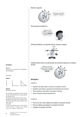 Retilinio responde:


                                                                                              Muito bem você acaba
                                                                                              de ganhar o ingresso.




                                                   Outra pessoa da platéia diz.

                                                                         Quero ver você
                                                                      equilibrar a vassoura
                                                                      na posição horizontal
                                                                       na ponta do nariz.




                                                   O Palhaço Retilínio, com grande esforço, atendeu a platéia...




                                                   A platéia soube mostrar sua admiração com calorosos aplausos. E o palhaço
Atividade 2                                        pensou:
                                                                       Ainda bem que não
Objetivo:                                                           pediram para eu equilibrar
Desenvolver conceito de verticalidade e                               a vassoura na posição
horizontalidade.                                                            inclinada!


Respostas:

Parte A
                                                   Atividade 2

                                                   PARTE A

                                                   •   Equilibre seu lápis sobre a carteira na posição vertical.
Parte B                                            •   Equilibre outro lápis na posição horizontal perto do anterior.
Respostas pessoais.
                                                   •   Tente equilibrar outro lápis na posição inclinada.
Se a atividade for realizada no interior da sala   •   Faça o desenho dessas experiências.
de aula, provavelmente as crianças aponta-
rão objetos como:
Vertical: paredes da sala, pernas de mesa,
posição de uma régua, de uma vassoura etc.         PARTE B
Horizontal: tampo da mesa, parapeito da ja-
nela, chão etc.                                    • Procure ao seu redor objetos que estejam na posição vertical.
Inclinadas:
É comum as carteiras terem o tampo ligeira-        • Procure objetos que estejam na posição horizontal.
mente inclinado, a posição de um objeto            • E objetos na posição inclinada.
como o giz, a régua, a vassoura etc.


          Atividades de Apoio à Aprendizagem 6
46        de Matemática
          Unidade 2 ■ Aula 1
 