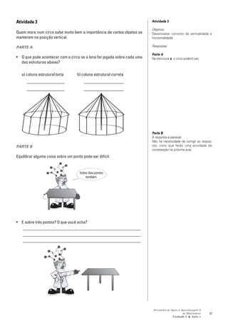 Atividade 3                                                              Atividade 3

                                                                         Objetivo:
Quem mora num circo sabe muito bem a importância de certos objetos se    Desenvolver conceito de verticalidade e
manterem na posição vertical.                                            horizontalidade.

PARTE A                                                                  Respostas:

                                                                         Parte A
• O que pode acontecer com o circo se a lona for jogada sobre cada uma   Na estrutura a, o circo poderá cair.
  das estruturas abaixo?

   a) coluna estrutural torta       b) coluna estrutural correta
      __________________                ___________________
      __________________                ___________________




                                                                         Parte B
                                                                         A resposta é pessoal.
                                                                         Não há necessidade de corrigir as respos-
PARTE B                                                                  tas, visto que farão uma atividade de
                                                                         constatação na próxima aula.

Equilibrar alguma coisa sobre um ponto pode ser difícil.


                                      Sobre dois pontos
                                          também.




• E sobre três pontos? O que você acha?
  ________________________________________________________
  ________________________________________________________
  ________________________________________________________




                                                                         Atividades de Apoio à Aprendizagem 6
                                                                                                de Matemática   47
                                                                                        Unidade 2 ■ Aula 1
 