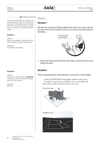 Matemática
Geometria II                                               2
                                                        Aula                                          Paralelismo e perpendicularismo
                                                                                                                              Ângulo




                     O rientações para o professor História
Essa aula foi organizada com o objetivo de
apresentar alguns elementos da História da
Geometria na Humanidade e a partir desses
                                                Atividade 1
elementos desenvolver alguns conceitos
como o de ângulo reto e de retas perpendi-      Até hoje não se sabe se o Palhaço Retilínio tem esse nome porque ele tem
culares.                                        uma vida reta (é muito honesto e bom) ou se é porque ele gosta muito de
                                                Geometria...
Atividade 1
                                                                           Geometria? Que
                                                                           nome esquisito...
Objetivo:
Fazer uma sondagem a respeito do que os
alunos já sabem a respeito de Geometria.

Respostas:
As respostas são pessoais.




                                                • O que você sabe sobre Geometria? Faça alguns comentários para seus
                                                  colegas de grupo.



Atividade 2
                                                Atividade 2

Objetivo:                                       Tininha está pesquisando sobre Geometria e encontrou as informações:
Apresentar a origem da palavra geometria
e associar seu desenvolvimento com aplica-              A palavra GEOMETRIA vem do grego e significa "medir a terra."
ções no mundo moderno.
                                                        As origens da geometria coincidem com as necessidades do
Respostas:                                            homem para resolver problemas do dia a dia como:
Pessoais.
                                                      Construir casas




                                                       Partilhar terras




         Atividades de Apoio à Aprendizagem 6
48       de Matemática
         Unidade 2 ■ Aula 2
 