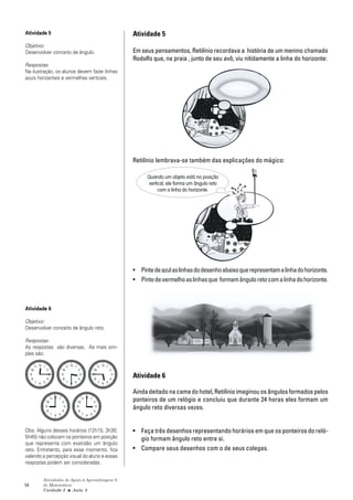 Atividade 5                                    Atividade 5
Objetivo:
Desenvolver conceito de ângulo.                Em seus pensamentos, Retilínio recordava a história de um menino chamado
                                               Rodolfo que, na praia , junto de seu avô, viu nitidamente a linha do horizonte:
Respostas:
Na ilustração, os alunos devem fazer linhas
azuis horizantais e vermelhas verticais.




                                               Retilínio lembrava-se também das explicações do mágico:

                                                    Quando um objeto está na posição
                                                     vertical, ele forma um ângulo reto
                                                          com a linha do horizonte.




                                               • Pinte de azul as linhas do desenho abaixo que representam a linha do horizonte.
                                               • Pinte de vermelho as linhas que formam ângulo reto com a linha do horizonte.



Atividade 6

Objetivo:
Desenvolver conceito de ângulo reto.

Respostas:
As respostas são diversas. As mais sim-
ples são:



                                               Atividade 6

                                               Ainda deitado na cama do hotel, Retilínio imaginou os ângulos formados pelos
                                               ponteiros de um relógio e concluiu que durante 24 horas eles formam um
                                               ângulo reto diversas vezes.


Obs: Alguns desses horários (12h15; 3h30;      • Faça três desenhos representando horários em que os ponteiros do reló-
5h45) não colocam os ponteiros em posição        gio formam ângulo reto entre si.
que representa com exatidão um ângulo
reto. Entretanto, para esse momento, fica      • Compare seus desenhos com o de seus colegas.
valendo a percepção visual do aluno e essas
respostas podem ser consideradas.


        Atividades de Apoio à Aprendizagem 6
54      de Matemática
        Unidade 2 ■ Aula 3
 