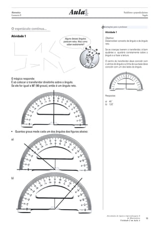 Matemática
Geometria II                                          4
                                                   Aula                                         Paralelismo e perpendicularismo
                                                                                                                        Ângulo




O espetáculo continua...                                               O rientações para o professor
                                                                           Atividade 1
Atividade 1                                                                Objetivo:
                                              Alguns desses ângulos
                                             parecem retos. Mas como       Desenvolver conceito de ângulo e de ângulo
                                                saber exatamente?          reto.

                                                                           Se as crianças tiverem o transferidor, é bom
                                                                           ajudá-las a ajustá-lo corretamente sobre o
                                                                           ângulo e a fazer a leitura.

                                                                           O centro do transferidor deve coincidir com
                                                                           o vértice do ângulo e a linha de sua base deve
                                                                           coincidir com um dos lados do ângulo.



O mágico responde:
É só colocar o transferidor direitinho sobre o ângulo.
Se ele for igual a 90 (90 graus), então é um ângulo reto.


                                                                           Respostas

                                                                           a) 45
                                                                           b) 120




• Quantos graus mede cada um dos ângulos das figuras abaixo:

a)




b)




                                                                             Atividades de Apoio à Aprendizagem 6
                                                                                                    de Matemática           55
                                                                                            Unidade 2 ■ Aula 4
 