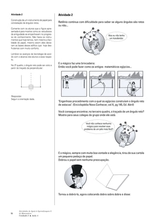 Atividade 2                                    Atividade 2
Construção de um instrumento de papel para
constatação de ângulos retos.                  Retilínio continua com dificuldade para saber se alguns ângulos são retos
                                               ou não...
Comente com os alunos que a figura apre-
sentada é para mostrar como os estudiosos
da antiguidade se empenhavam no progres-
                                                                                               Mas eu não tenho
so do conhecimento. Não havia os instru-
                                                                                                um transferidor.
mentos que hoje temos, nem mesmo a faci-
lidade do papel, mesmo assim eles deixa-
ram as bases desse edifício que hoje des-
frutamos com muito conforto.

Lembrar os avanços da tecnologia de acor-
do com o alcance dos alunos a esse respei-
to.
                                               E o mágico faz uma brincadeira:
No 3º quadro, o ângulo reto pode ser visto a
partir do traçado da perpendicular:            Então você pode fazer como os antigos matemáticos egípcios...




Respostas:
Seguir a orientação dada.
                                               "Engenhoso procedimento com o qual os egípcios construíam o ângulo reto
                                               de estacas". (Enciclopédia Novo Conhecer, vol X, pg 145, Ed. Abril)

                                               Você consegue encontrar, no terceiro quadro, o traçado de um ângulo reto?
                                               Mostre para seus colegas de grupo onde ele está.

                                                                       Você não conhece nenhuma
                                                                        mágica para resolver esse
                                                                     problema de um jeito mais fácil?




                                               E o mágico, sempre com muita boa vontade e elegância, tirou de sua cartola
                                               um pequeno pedaço de papel.
                                               Dobrou o papel sem nenhuma preocupação.




                                               Tornou a dobrá-lo, agora colocando dobra sobre dobra e disse:




        Atividades de Apoio à Aprendizagem 6
56      de Matemática
        Unidade 2 ■ Aula 4
 