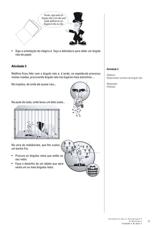 Pronto, aqui está um
                         ângulo reto! Com ele você
                           pode verificar se um
                           ângulo é reto ou não.




• Siga a orientação do mágico e faça a dobradura para obter um ângulo
  reto de papel.


Atividade 3
                                                                             Atividade 3
Retilínio ficou feliz com o ângulo reto e, à tarde, no espetáculo provocou   Objetivo:
muitas risadas, procurando ângulo reto nos lugares mais estranhos ...        Desenvolver conceito de ângulo reto.

No trapézio, de onde ele quase caiu...                                       Respostas:
                                                                             Pessoais




Na jaula do Leão, onde levou um belo susto...




Na vara do malabarista, que lhe custou
um banho frio.

• Procure os ângulos retos que estão ao
  seu redor.
• Faça o desenho de um objeto que apre-
  senta um ou mais ângulos retos.




                                                                              Atividades de Apoio à Aprendizagem 6
                                                                                                     de Matemática   57
                                                                                             Unidade 2 ■ Aula 4
 