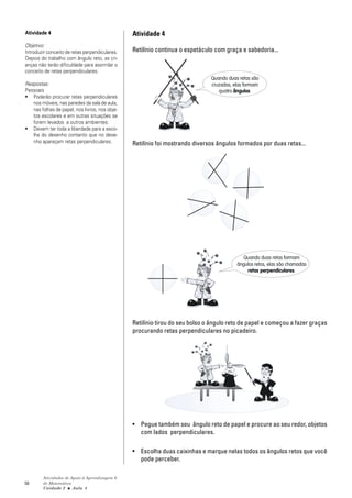 Atividade 4                                     Atividade 4
Objetivo:
Introduzir conceito de retas perpendiculares.   Retilínio continua o espetáculo com graça e sabedoria...
Depois do trabalho com ângulo reto, as cri-
anças não terão dificuldade para assimilar o
conceito de retas perpendiculares.
                                                                              Quando duas retas são
Respostas:                                                                    cruzadas, elas formam
Pessoais                                                                         quatro ângulos.
• Poderão procurar retas perpendiculares
   nos móveis, nas paredes da sala de aula,
   nas folhas de papel, nos livros, nos obje-
   tos escolares e em outras situações se
   forem levados a outros ambientes.
• Devem ter toda a liberdade para a esco-
   lha do desenho contanto que no dese-
   nho apareçam retas perpendiculares.          Retilínio foi mostrando diversos ângulos formados por duas retas...




                                                                                            Quando duas retas formam
                                                                                         ângulos retos, elas são chamadas
                                                                                             retas perpendiculares.




                                                Retilínio tirou do seu bolso o ângulo reto de papel e começou a fazer graças
                                                procurando retas perpendiculares no picadeiro.




                                                • Pegue também seu ângulo reto de papel e procure ao seu redor, objetos
                                                  com lados perpendiculares.

                                                • Escolha duas caixinhas e marque nelas todos os ângulos retos que você
                                                  pode perceber.

        Atividades de Apoio à Aprendizagem 6
58      de Matemática
        Unidade 2 ■ Aula 4
 