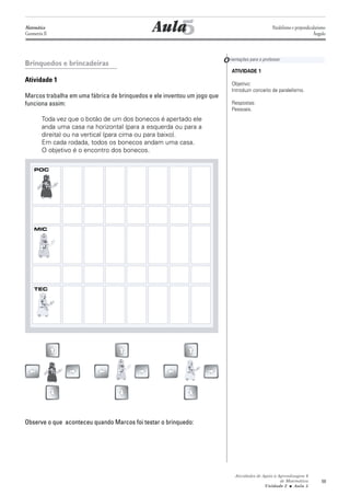 Matemática
Geometria II                                     5
                                              Aula                                                 Paralelismo e perpendicularismo
                                                                                                                           Ângulo




Brinquedos e brincadeiras                                                 O rientações para o professor
                                                                              ATIVIDADE 1
Atividade 1                                                                   Objetivo:
                                                                              Introduzir conceito de paralelismo.
Marcos trabalha em uma fábrica de brinquedos e ele inventou um jogo que
funciona assim:                                                               Respostas:
                                                                              Pessoais.
         Toda vez que o botão de um dos bonecos é apertado ele
         anda uma casa na horizontal (para a esquerda ou para a
         direita) ou na vertical (para cima ou para baixo).
         Em cada rodada, todos os bonecos andam uma casa.
         O objetivo é o encontro dos bonecos.

    POC




    MIC




    TEC




Observe o que aconteceu quando Marcos foi testar o brinquedo:




                                                                                Atividades de Apoio à Aprendizagem 6
                                                                                                       de Matemática           59
                                                                                               Unidade 2 ■ Aula 5
 