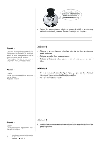 Duas retas são paralelas
                                                                               quando elas estão no mesmo
                                                                                plano e mantêm sempre a
                                                                                mesma distância entre elas.




                                               • Depois das explicações do mágico, o que você acha? As arestas que
                                                 Retilínio marcou são paralelas ou não? Justifique sua resposta.
                                                 ________________________________________________________
                                                 ________________________________________________________
                                                 ________________________________________________________


                                               Atividade 3
Atividade 3

Os alunos devem pintar de azul duas ares-      • Observe as arestas de uma caixinha e pinte de azul duas arestas que
tas paralelas, de vermelho duas faces para-      sejam paralelas.
lelas e de verde duas arestas que não se
encontram e que não são paralelas.
                                               • Pinte de vermelho duas faces paralelas.
Aproveite para relembrar os elementos de       • Pinte de verde duas arestas que não se encontram e que não são para-
um poliedro (faces, vértices e arestas).         lelas.


                                               Atividade 4
Atividade 4

Objetivo:                                      • Procure em sua sala de aula, algum objeto que para ser desenhado, é
Utilizar conceito de paralelismo na constru-     necessário traçar segmentos de retas paralelas.
ção de objetos.
                                               • Faça o desenho desse objeto.
Respostas pessoais




                                               Atividade 5
Atividade 5
                                               • Invente uma brincadeira em que seja necessário saber o que significa a
Objetivo:
                                                 palavra paralelo.
Utilização do conceito de paralelismo em si-
tuações do cotidiano.


        Atividades de Apoio à Aprendizagem 6
62      de Matemática
        Unidade 2 ■ Aula 5
 