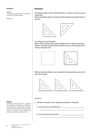 Atividade 2                                    Atividade 2
Objetivo:
Utilização de esquadros para verificação e     O Professor gostou muito da idéia de Gilmar e mostrou sua técnica para a
construção de retas paralelas.                 classe toda.
                                               Como recompensa pela sua invenção, Gilmar ganhou de presente dois es-
Respostas:                                     quadros.




                                               E o professor faz outro desafio:
                                               Agora, Gilmar, construa duas retas paralelas entre si usando o esquadro.
                                               Usando uma folha de papel, Gilmar verificou que um dos esquadros apre-
                                               sentava um ângulo reto.




                                               Não teve nenhuma dúvida: usou o esquadro do mesmo jeito que usou o ân-
                                               gulo reto de papel.




                                               PARTE A

PARTE A                                        • Compare o esquadro com o ângulo reto de papel e responda:
Comparando o ângulo reto com o esquadro
que apresenta um ângulo reto, naturalmen-
te vão identificar a semelhança no ângulo.        a) O que eles têm de semelhante? ___________________________
As diferenças se referem ao material de que
é feito, ao formato, à escala numérica do
                                                      ____________________________________________________
esquadro, a utilização do esquadro etc.
                                                  b) O que eles têm de diferente? _____________________________
                                                      ____________________________________________________



        Atividades de Apoio à Aprendizagem 6
64      de Matemática
        Unidade 2 ■ Aula 6
 