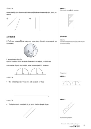 PARTE B                                                                        PARTE B
                                                                               As retas da figura b são paralelas.
Utilize o esquadro e verifique quais dos pares de retas abaixo são retas pa-
ralelas.

a)                                b)




Atividade 3                                                                    Atividade 3

                                                                               Objetivo:
O Professor elogiou Gilmar mais uma vez e deu a ele mais um presente: um       Utilizar o compasso na verificação e traçado
compasso.                                                                      de retas paralelas.




E fez o terceiro desafio:
Gilmar, construa duas retas paralelas entre si usando o compasso.

Gilmar teve alguma dificuldade, mas, finalmente fez o desenho:



                                                                               Respostas:

                                                                               PARTE A
PARTE A

• Use um compasso e trace uma reta paralela à reta s.




                                                              s
                                                                               PARTE B
PARTE B

• Verifique com o compasso se as retas abaixo são paralelas.




                                                                               As retas são paralelas.



                                                                                Atividades de Apoio à Aprendizagem 6
                                                                                                       de Matemática     65
                                                                                               Unidade 2 ■ Aula 6
 