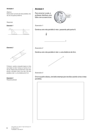 Atividade 4                                     Atividade 4
Objetivo:
Desenvolver conceito de retas paralelas atra-   Para encerrar a aula, o
vés de situações-problema.                      professor distribuiu uma                    Faça você
                                                folha com os exercícios:                    também!


Respostas:

Exercício 1                                     Exercício 1

     A                                          Construa uma reta paralela à reta r, passando pelo ponto A.

                                                               A


                                                                                            r


Exercício 2                                     Exercício 2

                                                Construa uma reta paralela à reta r a uma distância de 2cm.

                                                                                        r




Professor: usando o esquadro (apoie um dos
seus lados na reta), marque um ponto a 2 cm
da reta. Repita esse procedimento. Nos dois
pontos marcados trace uma reta. Ela será
paralela à reta r a uma distância de 2 cm.      Exercício 3

                                                Crie no quadro abaixo, uma bela estampa para tecidos usando cores e retas
Exercício 3
                                                paralelas.
Resposta pessoal.




         Atividades de Apoio à Aprendizagem 6
66       de Matemática
         Unidade 2 ■ Aula 6
 